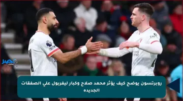 روبرتسون يوضح كيف يؤثر محمد صلاح وكبار ليفربول على الصفقات الجديدة